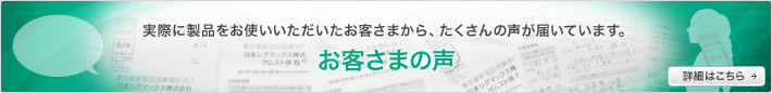 実際に製品をお使いいただいたお客さまから、たくさんの声が届いています。 お客さまの声