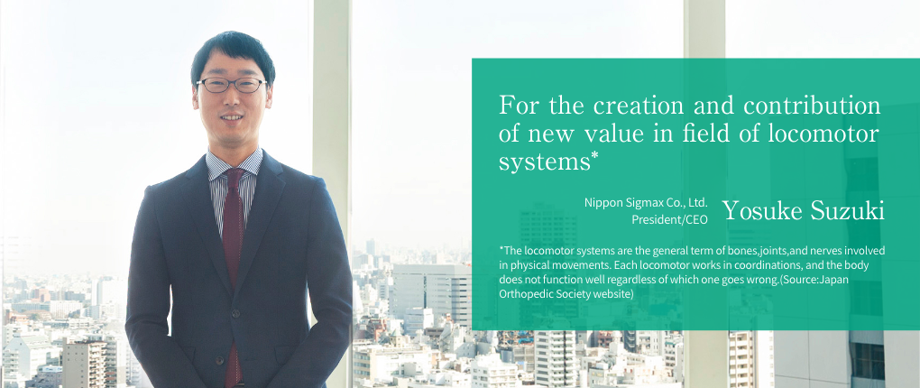 For the creation and cotribution of new value in field of locomotor systems* -- Nippon Sigmax Co., Ltd. President/CEO Yosuke Suzuki | *The locomotor systems are the general term of bones, joints, and nerves involved in physical movements. Each locomotor works in coordinations, and the body does not function well regardless of which one goes wrong.(Source:Japan Orthopedic Society website)