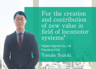 For the creation and cotribution of new value in field of locomotor systems* -- Nippon Sigmax Co., Ltd. President/CEO Yosuke Suzuki